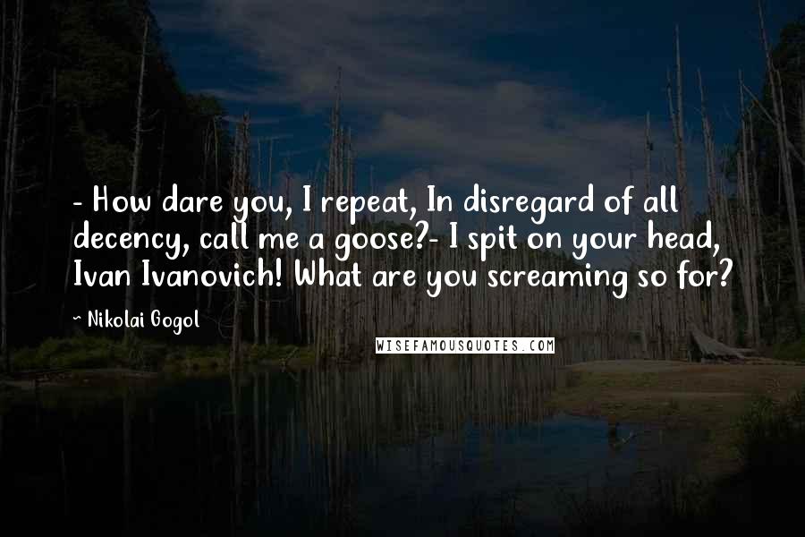 Nikolai Gogol Quotes: - How dare you, I repeat, In disregard of all decency, call me a goose?- I spit on your head, Ivan Ivanovich! What are you screaming so for?