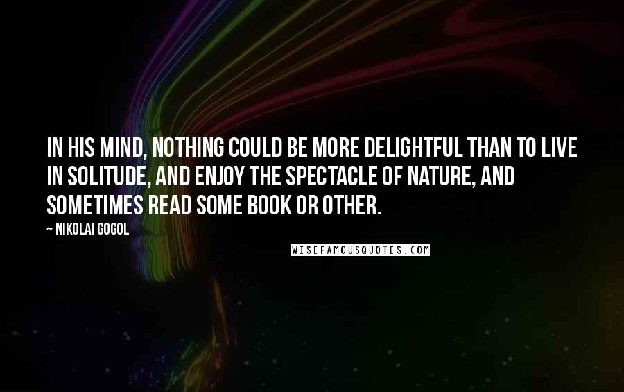 Nikolai Gogol Quotes: In his mind, nothing could be more delightful than to live in solitude, and enjoy the spectacle of nature, and sometimes read some book or other.
