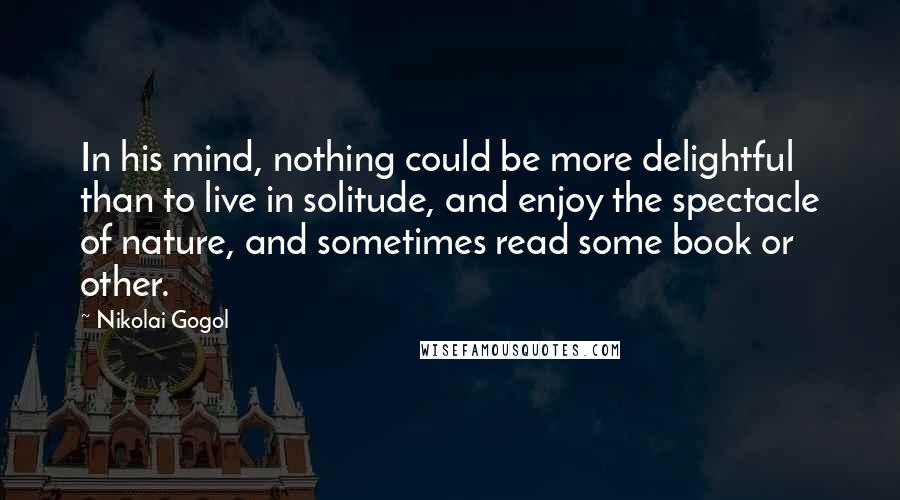 Nikolai Gogol Quotes: In his mind, nothing could be more delightful than to live in solitude, and enjoy the spectacle of nature, and sometimes read some book or other.