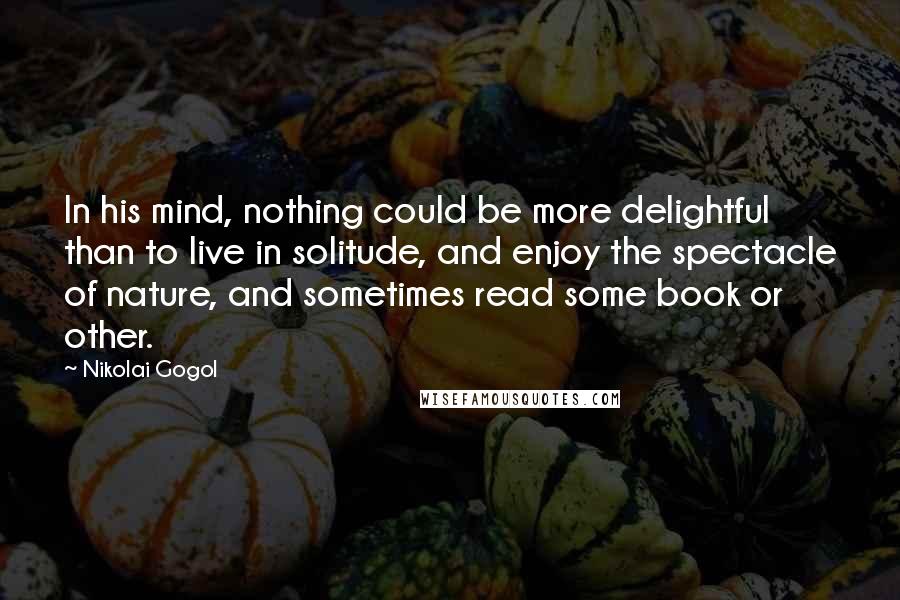 Nikolai Gogol Quotes: In his mind, nothing could be more delightful than to live in solitude, and enjoy the spectacle of nature, and sometimes read some book or other.