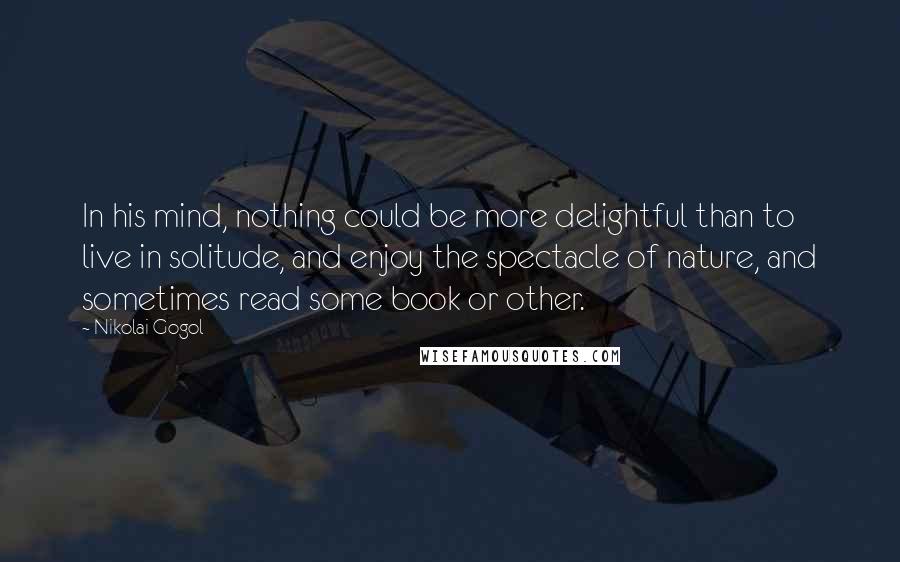 Nikolai Gogol Quotes: In his mind, nothing could be more delightful than to live in solitude, and enjoy the spectacle of nature, and sometimes read some book or other.