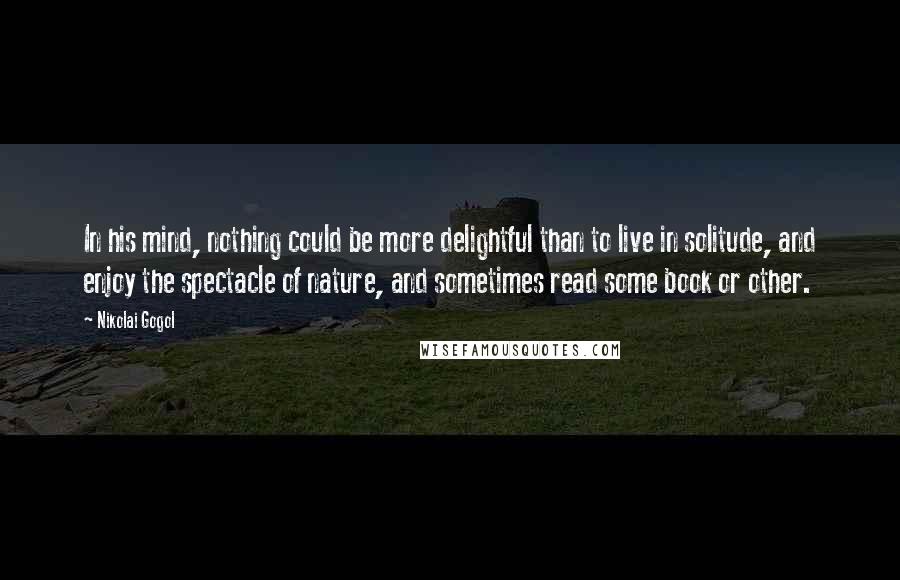 Nikolai Gogol Quotes: In his mind, nothing could be more delightful than to live in solitude, and enjoy the spectacle of nature, and sometimes read some book or other.