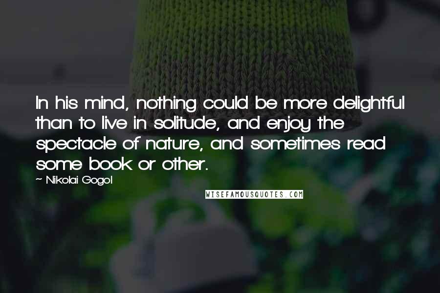 Nikolai Gogol Quotes: In his mind, nothing could be more delightful than to live in solitude, and enjoy the spectacle of nature, and sometimes read some book or other.
