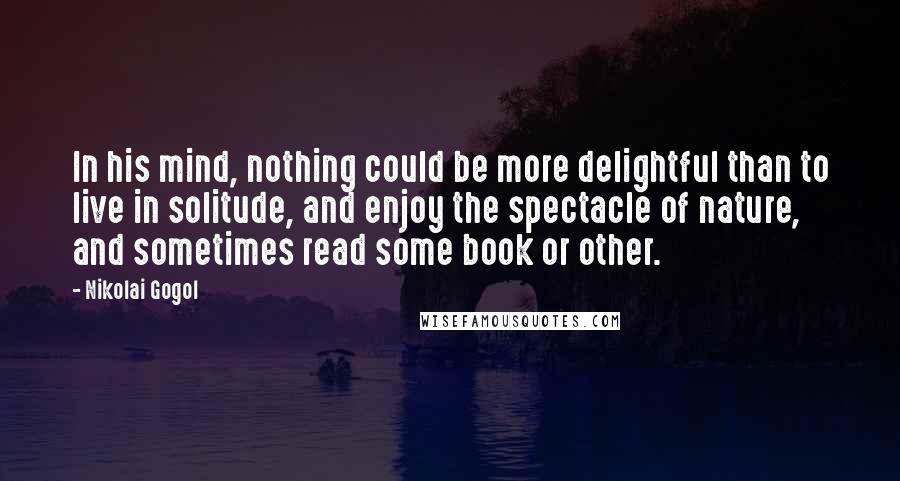 Nikolai Gogol Quotes: In his mind, nothing could be more delightful than to live in solitude, and enjoy the spectacle of nature, and sometimes read some book or other.