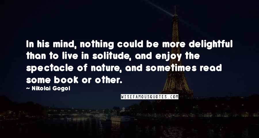 Nikolai Gogol Quotes: In his mind, nothing could be more delightful than to live in solitude, and enjoy the spectacle of nature, and sometimes read some book or other.