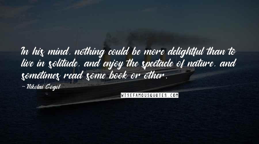 Nikolai Gogol Quotes: In his mind, nothing could be more delightful than to live in solitude, and enjoy the spectacle of nature, and sometimes read some book or other.