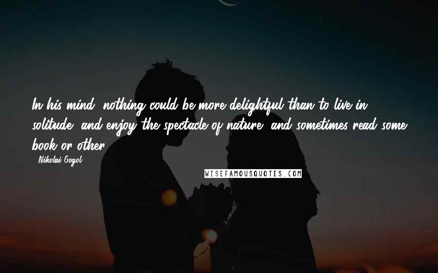 Nikolai Gogol Quotes: In his mind, nothing could be more delightful than to live in solitude, and enjoy the spectacle of nature, and sometimes read some book or other.