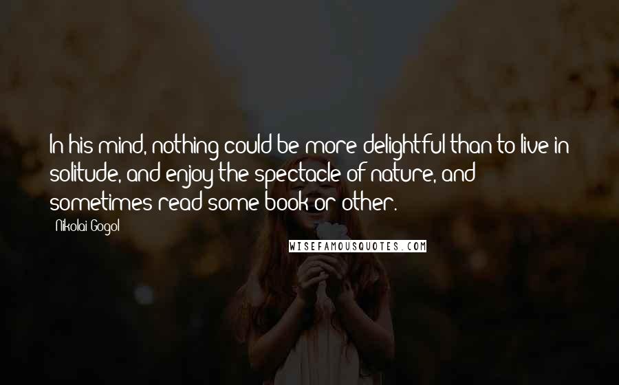 Nikolai Gogol Quotes: In his mind, nothing could be more delightful than to live in solitude, and enjoy the spectacle of nature, and sometimes read some book or other.