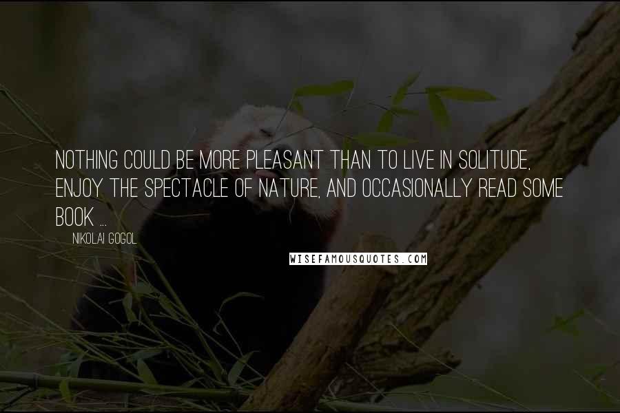 Nikolai Gogol Quotes: Nothing could be more pleasant than to live in solitude, enjoy the spectacle of nature, and occasionally read some book ...