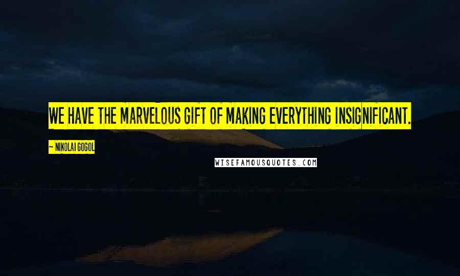 Nikolai Gogol Quotes: We have the marvelous gift of making everything insignificant.