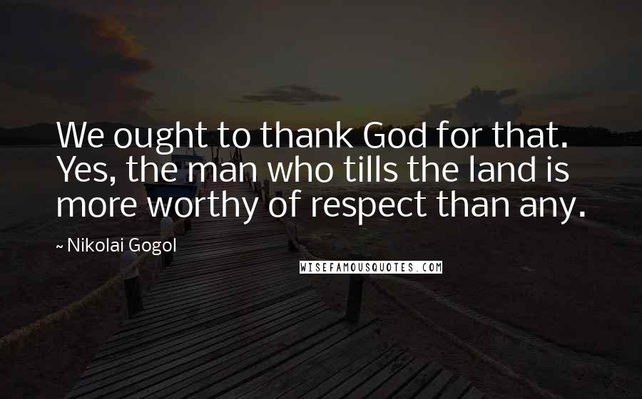 Nikolai Gogol Quotes: We ought to thank God for that. Yes, the man who tills the land is more worthy of respect than any.