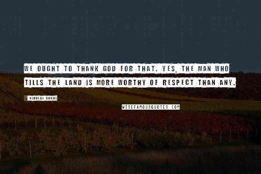 Nikolai Gogol Quotes: We ought to thank God for that. Yes, the man who tills the land is more worthy of respect than any.