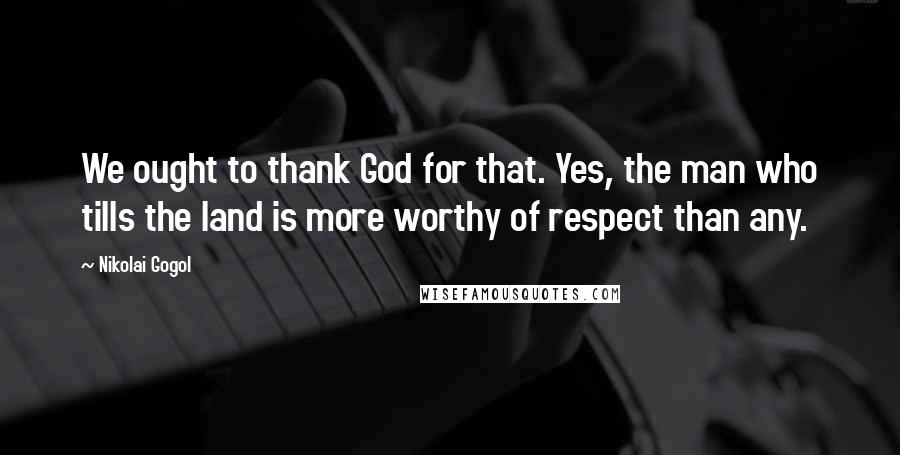 Nikolai Gogol Quotes: We ought to thank God for that. Yes, the man who tills the land is more worthy of respect than any.