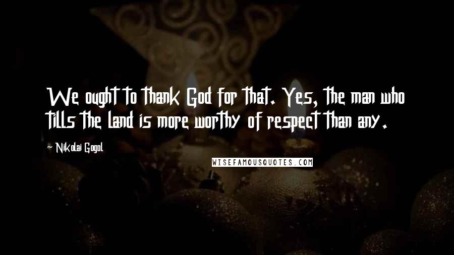 Nikolai Gogol Quotes: We ought to thank God for that. Yes, the man who tills the land is more worthy of respect than any.