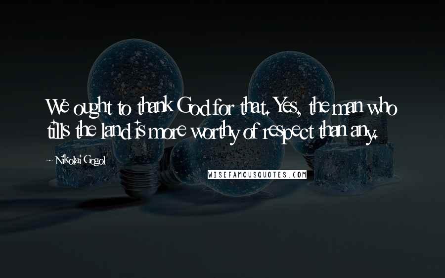 Nikolai Gogol Quotes: We ought to thank God for that. Yes, the man who tills the land is more worthy of respect than any.