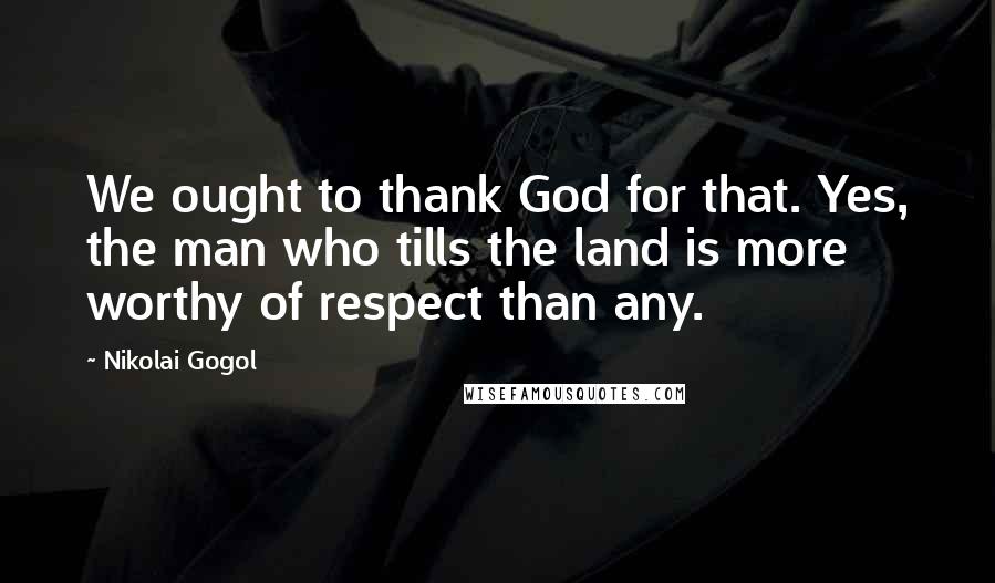 Nikolai Gogol Quotes: We ought to thank God for that. Yes, the man who tills the land is more worthy of respect than any.