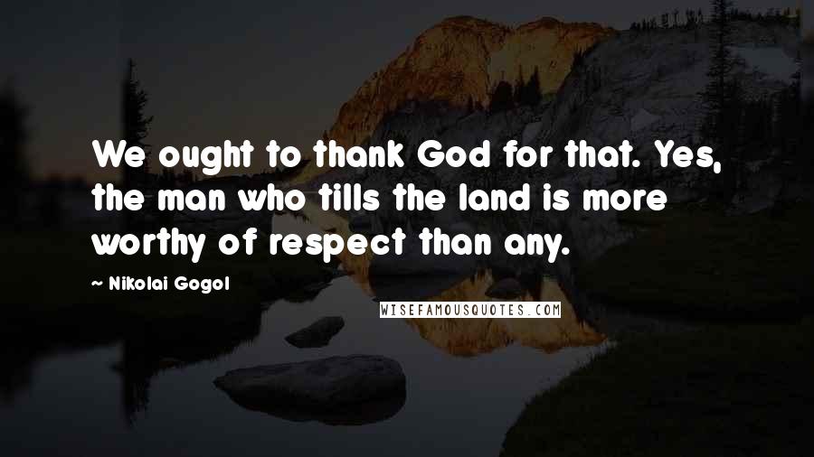 Nikolai Gogol Quotes: We ought to thank God for that. Yes, the man who tills the land is more worthy of respect than any.