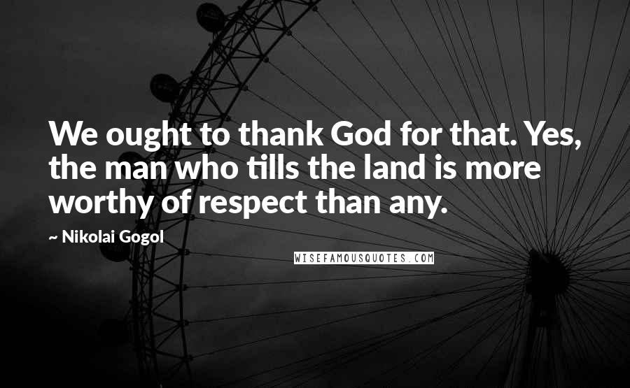 Nikolai Gogol Quotes: We ought to thank God for that. Yes, the man who tills the land is more worthy of respect than any.