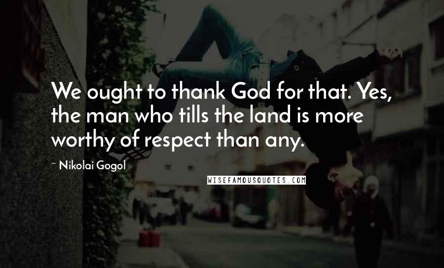 Nikolai Gogol Quotes: We ought to thank God for that. Yes, the man who tills the land is more worthy of respect than any.