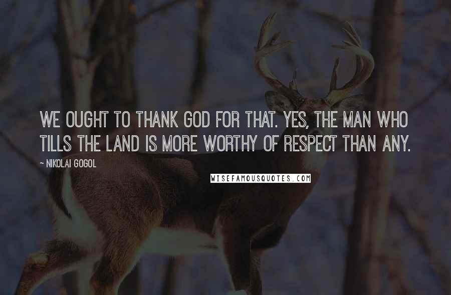 Nikolai Gogol Quotes: We ought to thank God for that. Yes, the man who tills the land is more worthy of respect than any.