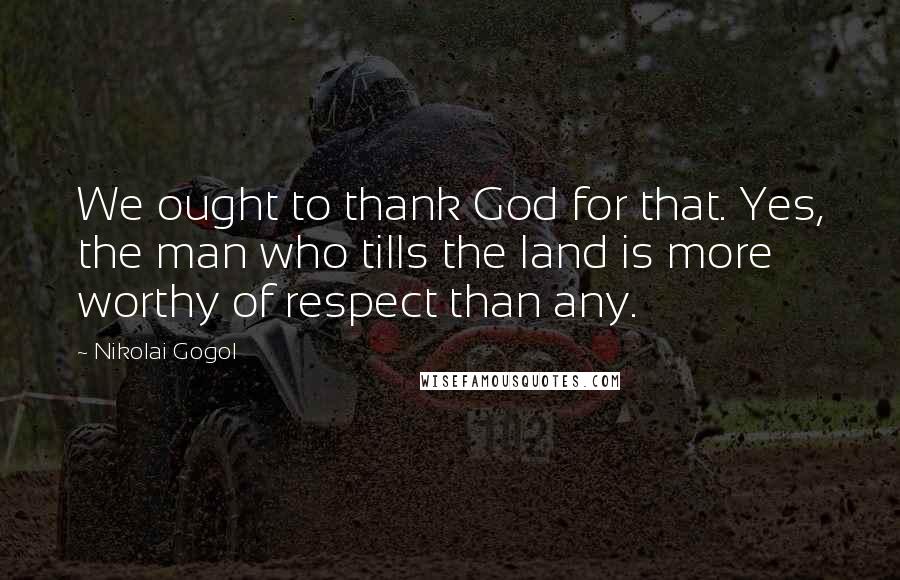 Nikolai Gogol Quotes: We ought to thank God for that. Yes, the man who tills the land is more worthy of respect than any.