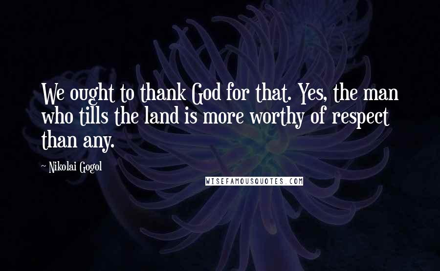 Nikolai Gogol Quotes: We ought to thank God for that. Yes, the man who tills the land is more worthy of respect than any.