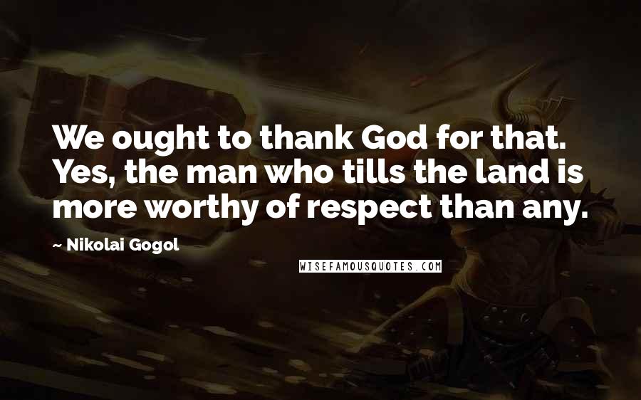 Nikolai Gogol Quotes: We ought to thank God for that. Yes, the man who tills the land is more worthy of respect than any.