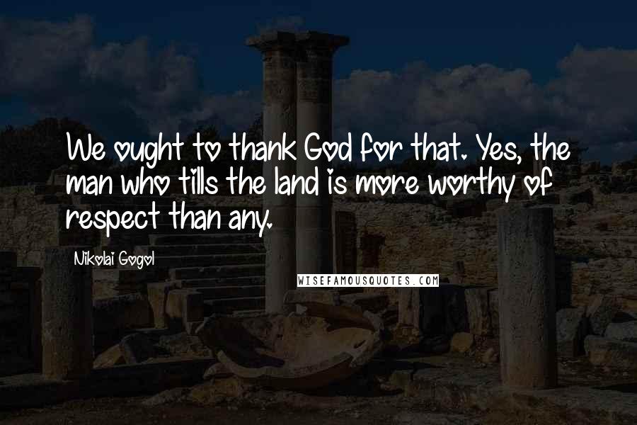 Nikolai Gogol Quotes: We ought to thank God for that. Yes, the man who tills the land is more worthy of respect than any.