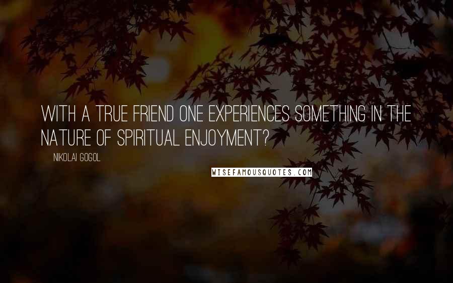 Nikolai Gogol Quotes: With a true friend one experiences something in the nature of spiritual enjoyment?