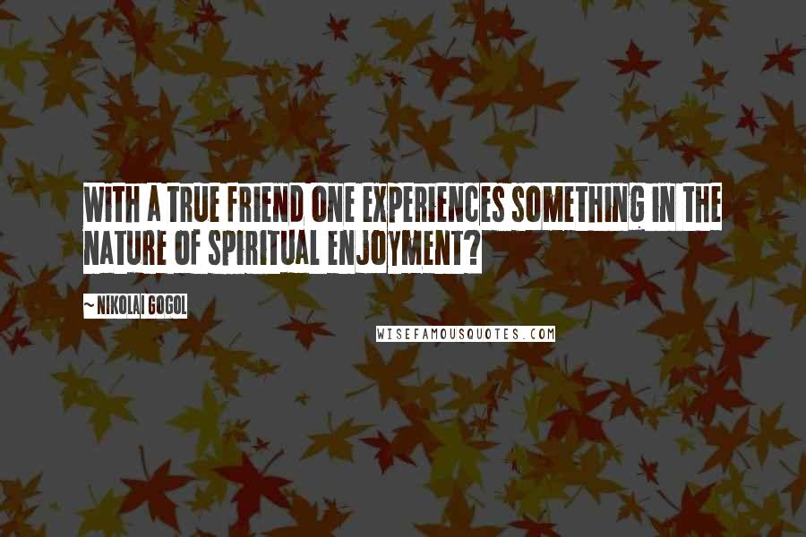 Nikolai Gogol Quotes: With a true friend one experiences something in the nature of spiritual enjoyment?