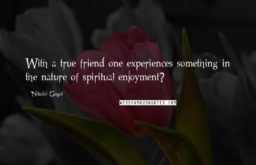 Nikolai Gogol Quotes: With a true friend one experiences something in the nature of spiritual enjoyment?
