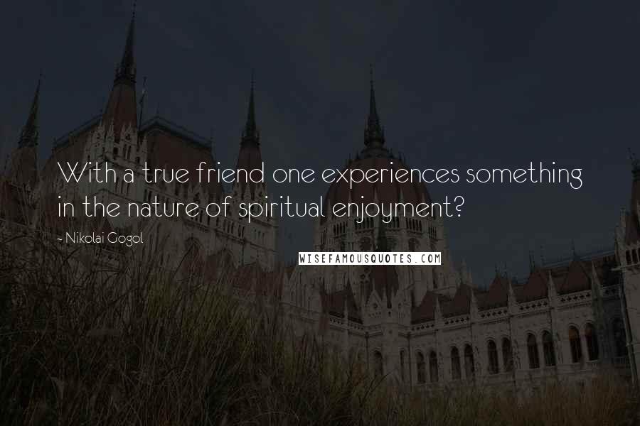 Nikolai Gogol Quotes: With a true friend one experiences something in the nature of spiritual enjoyment?