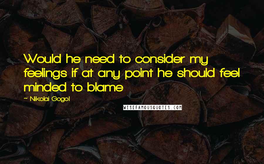 Nikolai Gogol Quotes: Would he need to consider my feelings if at any point he should feel minded to blame