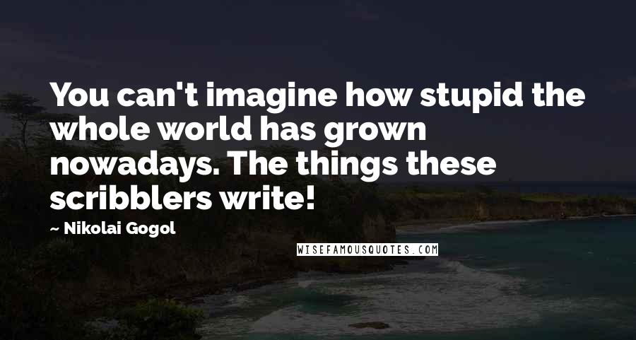 Nikolai Gogol Quotes: You can't imagine how stupid the whole world has grown nowadays. The things these scribblers write!