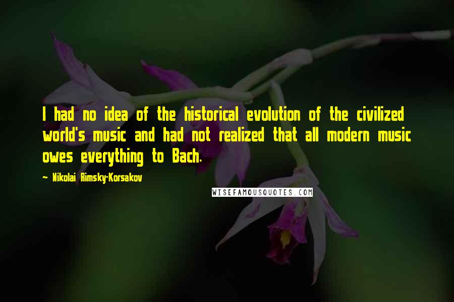 Nikolai Rimsky-Korsakov Quotes: I had no idea of the historical evolution of the civilized world's music and had not realized that all modern music owes everything to Bach.