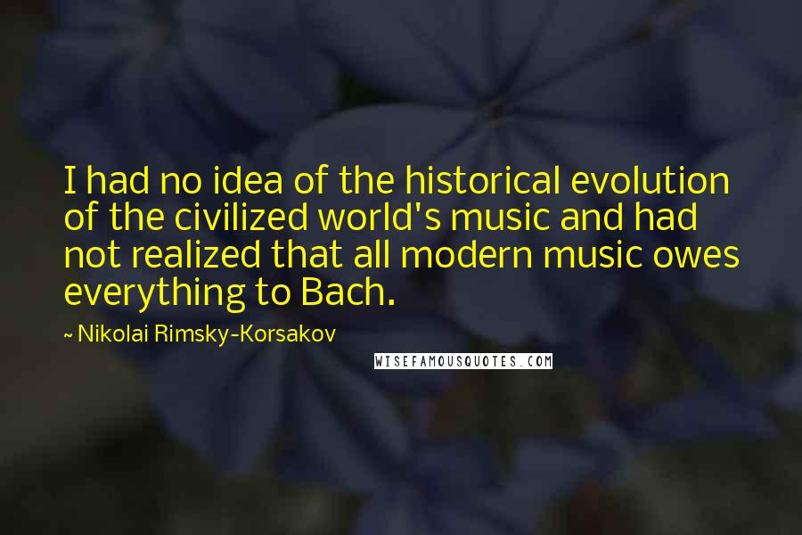 Nikolai Rimsky-Korsakov Quotes: I had no idea of the historical evolution of the civilized world's music and had not realized that all modern music owes everything to Bach.