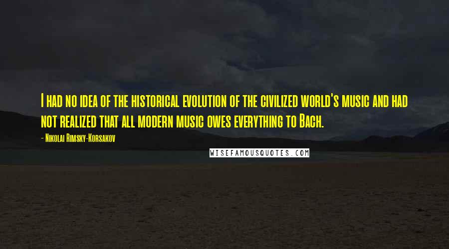 Nikolai Rimsky-Korsakov Quotes: I had no idea of the historical evolution of the civilized world's music and had not realized that all modern music owes everything to Bach.