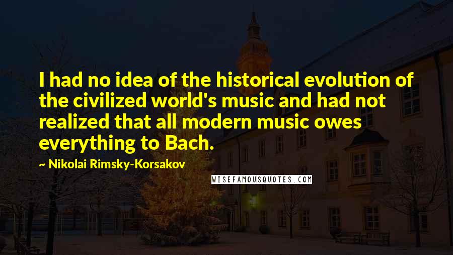 Nikolai Rimsky-Korsakov Quotes: I had no idea of the historical evolution of the civilized world's music and had not realized that all modern music owes everything to Bach.