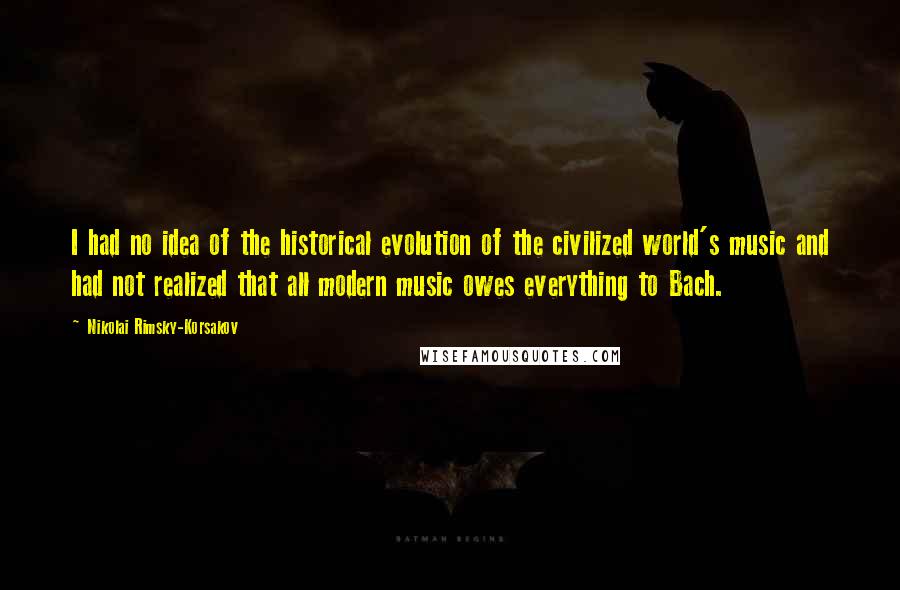 Nikolai Rimsky-Korsakov Quotes: I had no idea of the historical evolution of the civilized world's music and had not realized that all modern music owes everything to Bach.