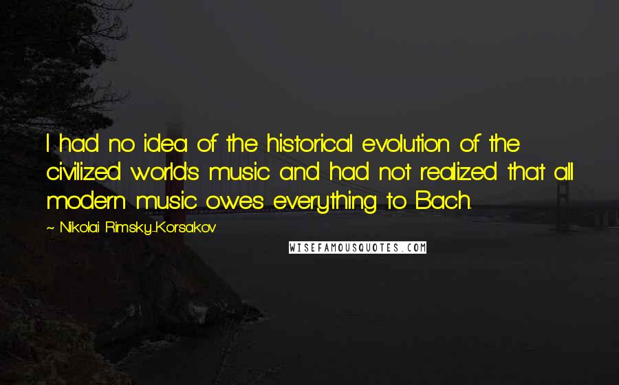 Nikolai Rimsky-Korsakov Quotes: I had no idea of the historical evolution of the civilized world's music and had not realized that all modern music owes everything to Bach.