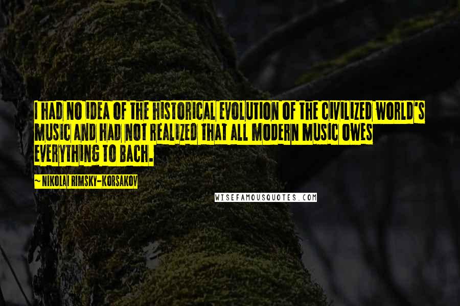 Nikolai Rimsky-Korsakov Quotes: I had no idea of the historical evolution of the civilized world's music and had not realized that all modern music owes everything to Bach.