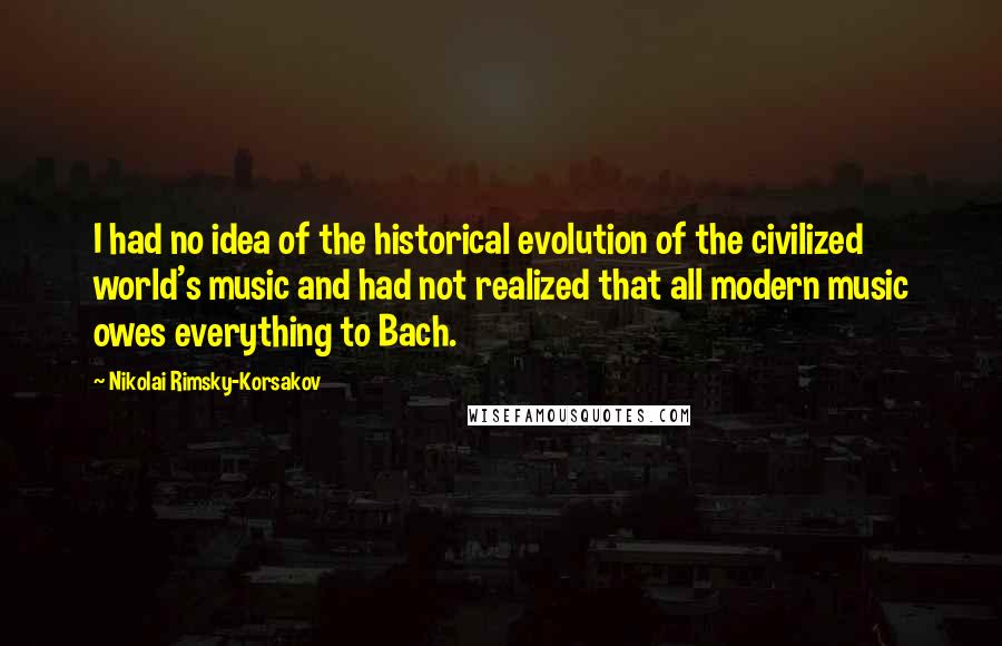 Nikolai Rimsky-Korsakov Quotes: I had no idea of the historical evolution of the civilized world's music and had not realized that all modern music owes everything to Bach.