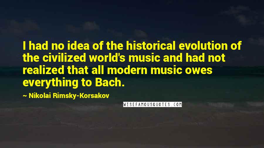 Nikolai Rimsky-Korsakov Quotes: I had no idea of the historical evolution of the civilized world's music and had not realized that all modern music owes everything to Bach.