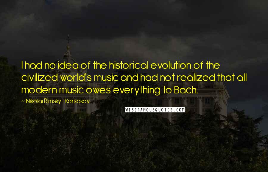 Nikolai Rimsky-Korsakov Quotes: I had no idea of the historical evolution of the civilized world's music and had not realized that all modern music owes everything to Bach.