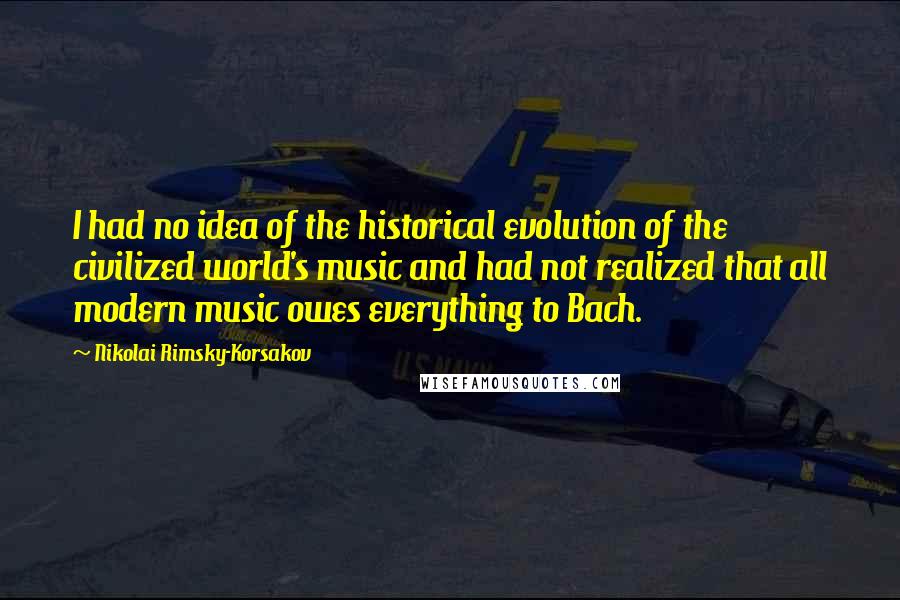 Nikolai Rimsky-Korsakov Quotes: I had no idea of the historical evolution of the civilized world's music and had not realized that all modern music owes everything to Bach.