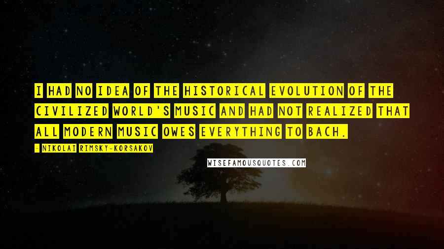 Nikolai Rimsky-Korsakov Quotes: I had no idea of the historical evolution of the civilized world's music and had not realized that all modern music owes everything to Bach.