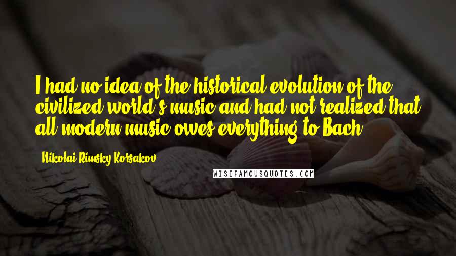 Nikolai Rimsky-Korsakov Quotes: I had no idea of the historical evolution of the civilized world's music and had not realized that all modern music owes everything to Bach.