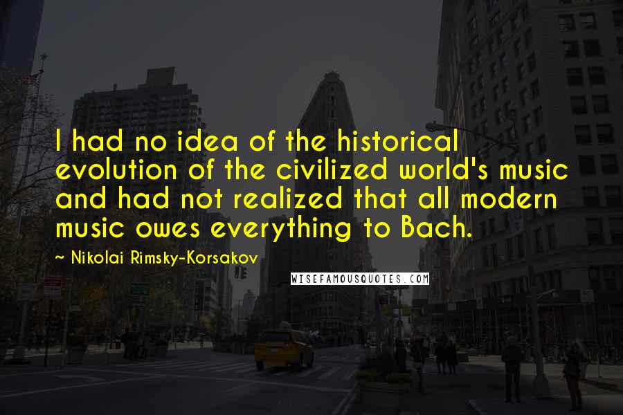 Nikolai Rimsky-Korsakov Quotes: I had no idea of the historical evolution of the civilized world's music and had not realized that all modern music owes everything to Bach.