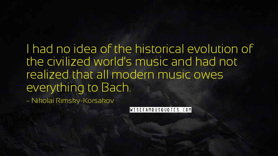 Nikolai Rimsky-Korsakov Quotes: I had no idea of the historical evolution of the civilized world's music and had not realized that all modern music owes everything to Bach.