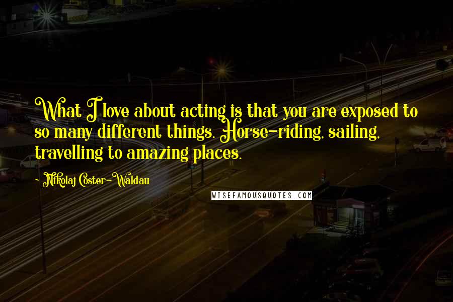 Nikolaj Coster-Waldau Quotes: What I love about acting is that you are exposed to so many different things. Horse-riding, sailing, travelling to amazing places.